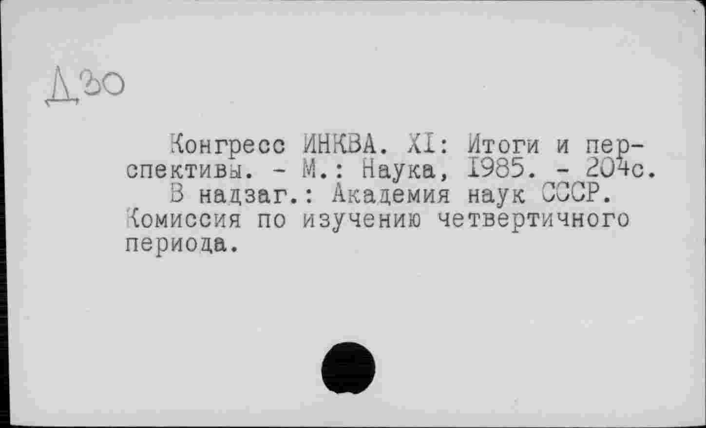 ﻿К'ъо
Конгресс ИНКВА. XI: Итоги и пер спективы. - М. : Наука, 1985.^-^204 В нацзаг.: Академия наук ССОР.
Комиссия по изучению четвертичного периода.